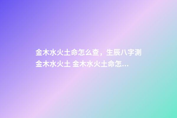 金木水火土命怎么查，生辰八字測金木水火土 金木水火土命怎么算出來的，如何算自己的金木水火土命？-第1張-觀點-玄機派